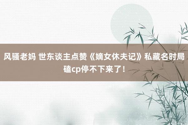 风骚老妈 世东谈主点赞《嫡女休夫记》私藏名时局磕cp停不下来了！