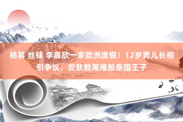 杨幂 丝袜 李嘉欣一家欧洲度假！12岁男儿长相引争议，皮肤黢黑撞脸泰国王子