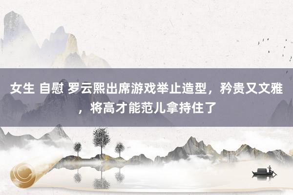 女生 自慰 罗云熙出席游戏举止造型，矜贵又文雅，将高才能范儿拿持住了
