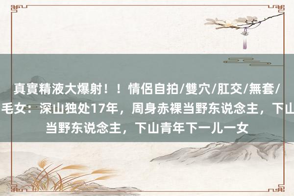真實精液大爆射！！情侶自拍/雙穴/肛交/無套/大量噴精 四川白毛女：深山独处17年，周身赤裸当野东说念主，下山青年下一儿一女