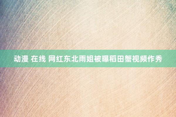 动漫 在线 网红东北雨姐被曝稻田蟹视频作秀