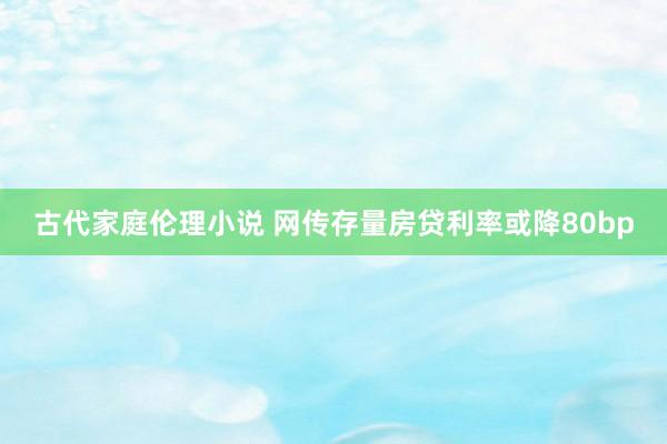 古代家庭伦理小说 网传存量房贷利率或降80bp