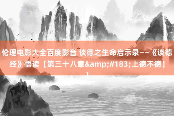 伦理电影大全百度影音 谈德之生命启示录——《谈德经》悟读【第三十八章&#183;上德不德】