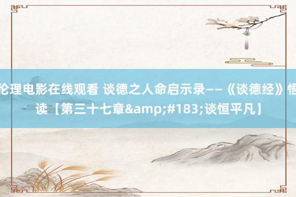 伦理电影在线观看 谈德之人命启示录——《谈德经》悟读【第三十七章&#183;谈恒平凡】