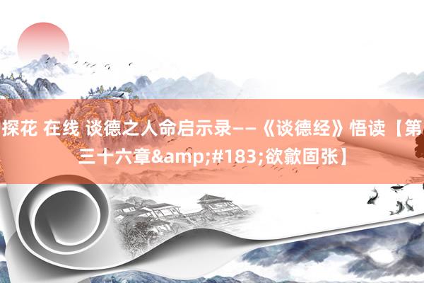 探花 在线 谈德之人命启示录——《谈德经》悟读【第三十六章&#183;欲歙固张】