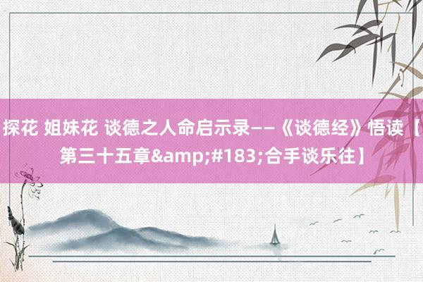 探花 姐妹花 谈德之人命启示录——《谈德经》悟读【第三十五章&#183;合手谈乐往】