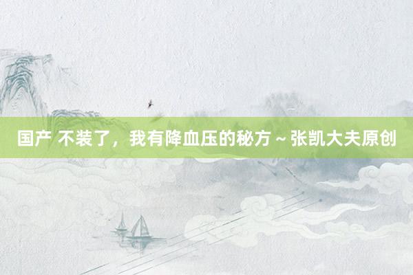 国产 不装了，我有降血压的秘方～张凯大夫原创