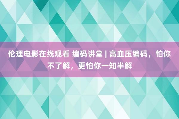 伦理电影在线观看 编码讲堂 | 高血压编码，怕你不了解，更怕你一知半解