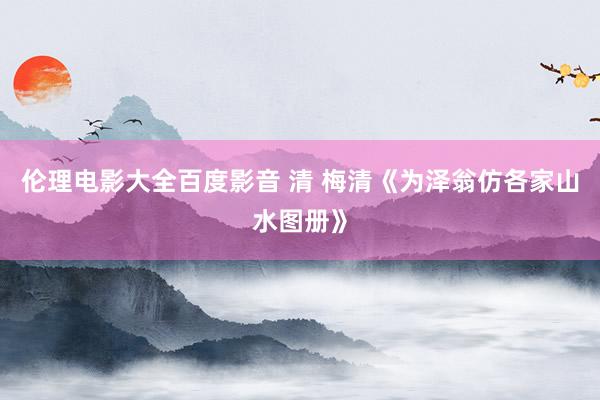 伦理电影大全百度影音 清 梅清《为泽翁仿各家山水图册》