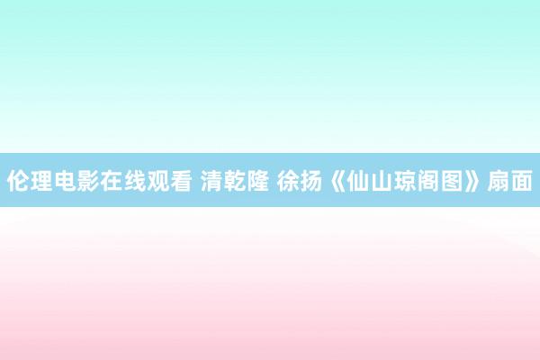 伦理电影在线观看 清乾隆 徐扬《仙山琼阁图》扇面