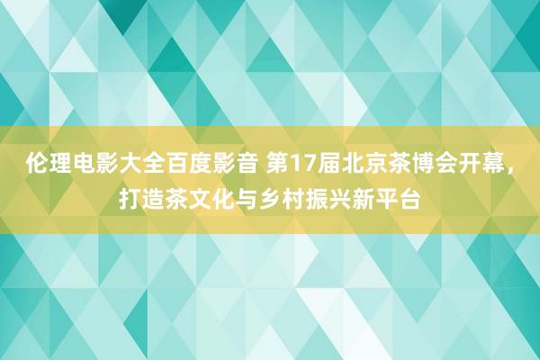 伦理电影大全百度影音 第17届北京茶博会开幕，打造茶文化与乡村振兴新平台