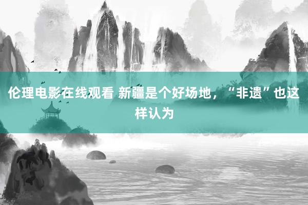 伦理电影在线观看 新疆是个好场地，“非遗”也这样认为