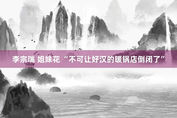 李宗瑞 姐妹花 “不可让好汉的暖锅店倒闭了”