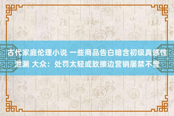 古代家庭伦理小说 一些商品告白暗含初级真感性泄漏 大众：处罚太轻或致擦边营销屡禁不啻