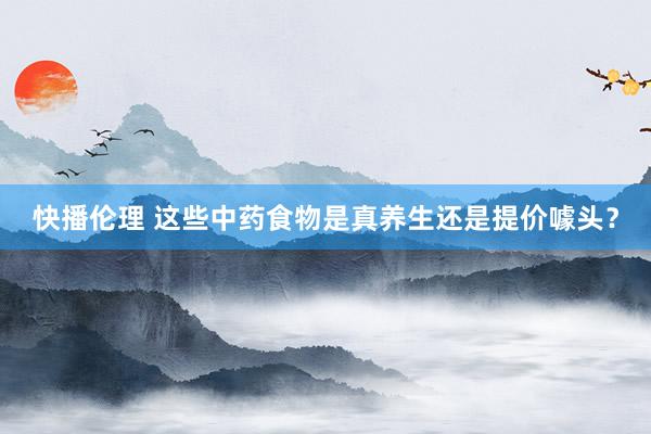快播伦理 这些中药食物是真养生还是提价噱头？