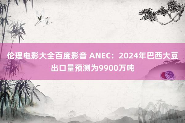 伦理电影大全百度影音 ANEC：2024年巴西大豆出口量预测为9900万吨