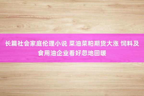 长篇社会家庭伦理小说 菜油菜粕期货大涨 饲料及食用油企业看好忽地回暖