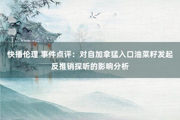 快播伦理 事件点评：对自加拿猛入口油菜籽发起反推销探听的影响分析