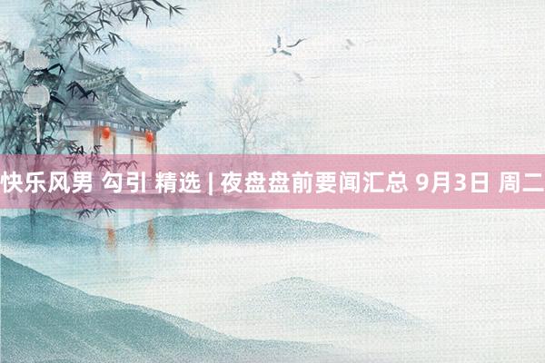 快乐风男 勾引 精选 | 夜盘盘前要闻汇总 9月3日 周二