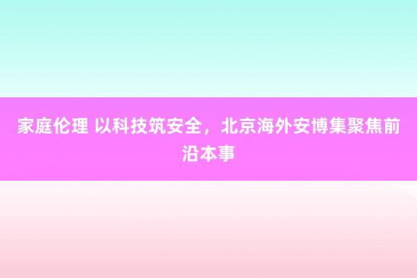 家庭伦理 以科技筑安全，北京海外安博集聚焦前沿本事