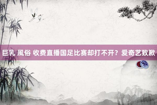 巨乳 風俗 收费直播国足比赛却打不开？爱奇艺致歉