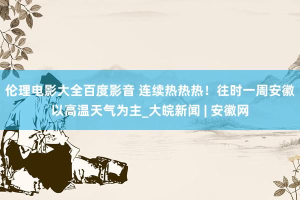 伦理电影大全百度影音 连续热热热！﻿往时一周安徽以高温天气为主_大皖新闻 | 安徽网