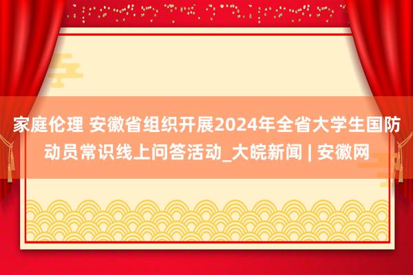 家庭伦理 安徽省组织开展2024年全省大学生国防动员常识线上问答活动_大皖新闻 | 安徽网