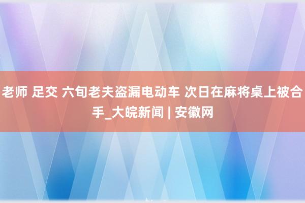 老师 足交 六旬老夫盗漏电动车 次日在麻将桌上被合手_大皖新闻 | 安徽网