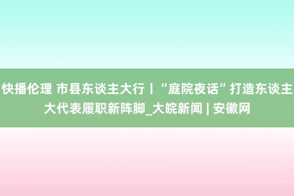 快播伦理 市县东谈主大行丨“庭院夜话”打造东谈主大代表履职新阵脚_大皖新闻 | 安徽网