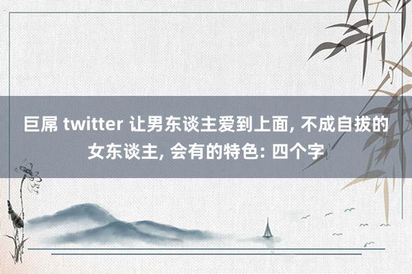 巨屌 twitter 让男东谈主爱到上面， 不成自拔的女东谈主， 会有的特色: 四个字
