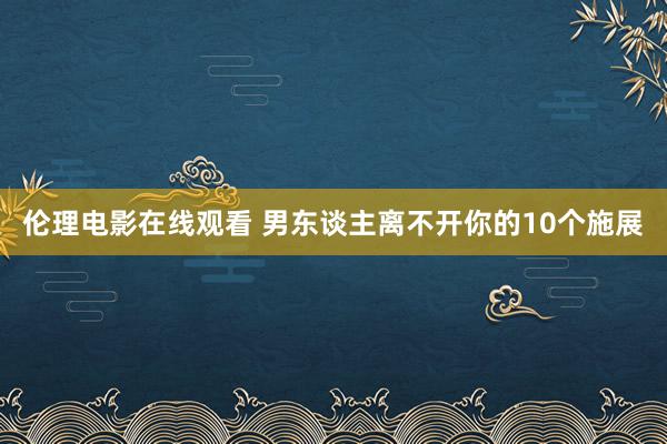 伦理电影在线观看 男东谈主离不开你的10个施展