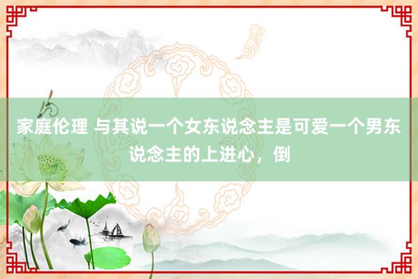 家庭伦理 与其说一个女东说念主是可爱一个男东说念主的上进心,倒