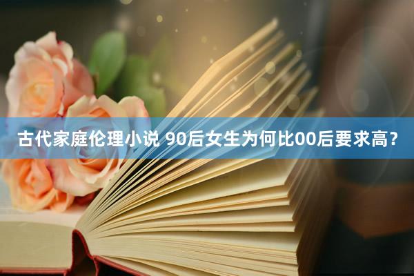 古代家庭伦理小说 90后女生为何比00后要求高？