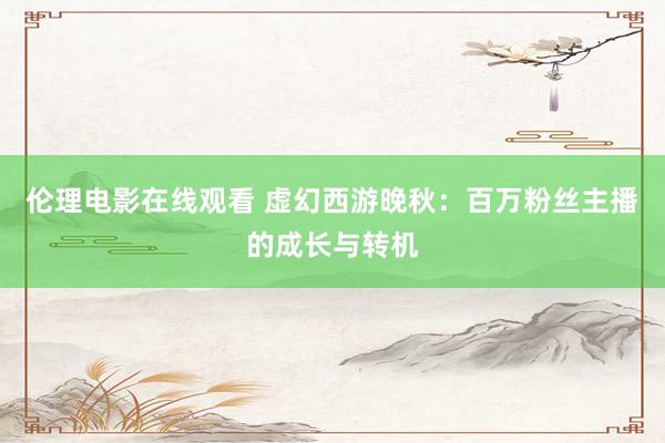 伦理电影在线观看 虚幻西游晚秋：百万粉丝主播的成长与转机