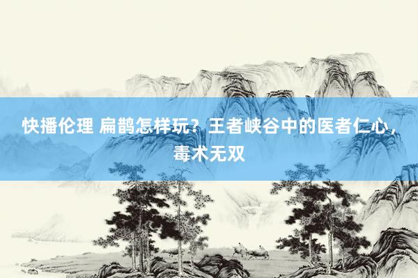 快播伦理 扁鹊怎样玩？王者峡谷中的医者仁心，毒术无双