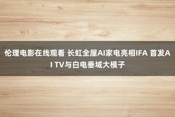 伦理电影在线观看 长虹全屋AI家电亮相IFA 首发AI TV与白电垂域大模子
