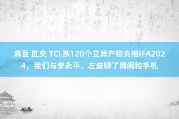 麻豆 肛交 TCL携120个立异产物亮相IFA2024，我们与李永平、左波聊了阛阓和手机