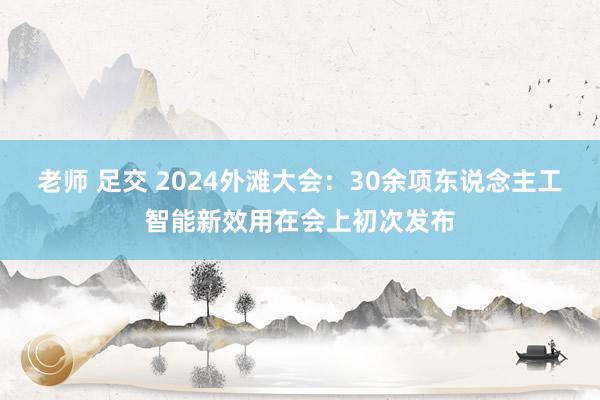 老师 足交 2024外滩大会：30余项东说念主工智能新效用在会上初次发布