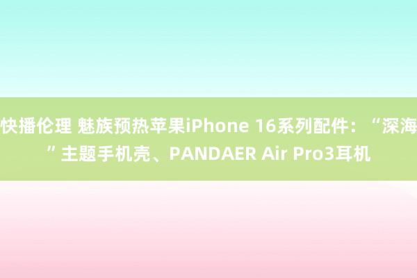 快播伦理 魅族预热苹果iPhone 16系列配件：“深海”主题手机壳、PANDAER Air Pro3耳机