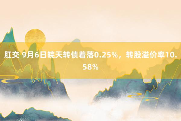 肛交 9月6日皖天转债着落0.25%，转股溢价率10.58%