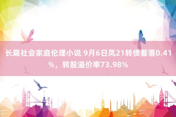 长篇社会家庭伦理小说 9月6日凤21转债着落0.41%，转股溢价率73.98%