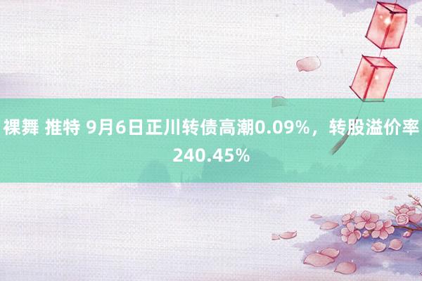 裸舞 推特 9月6日正川转债高潮0.09%，转股溢价率240.45%