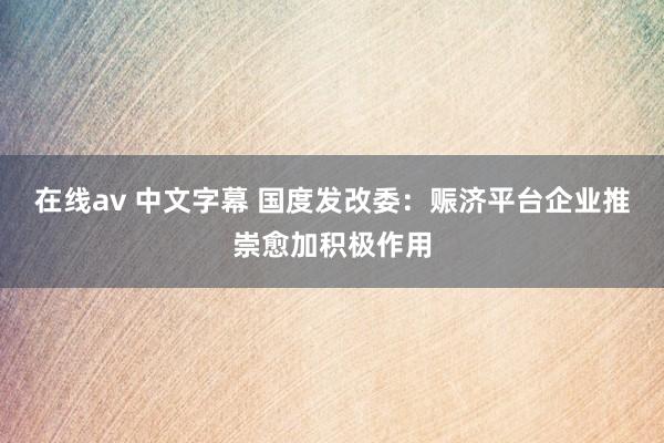 在线av 中文字幕 国度发改委：赈济平台企业推崇愈加积极作用