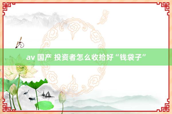 av 国产 投资者怎么收拾好“钱袋子”