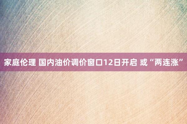 家庭伦理 国内油价调价窗口12日开启 或“两连涨”