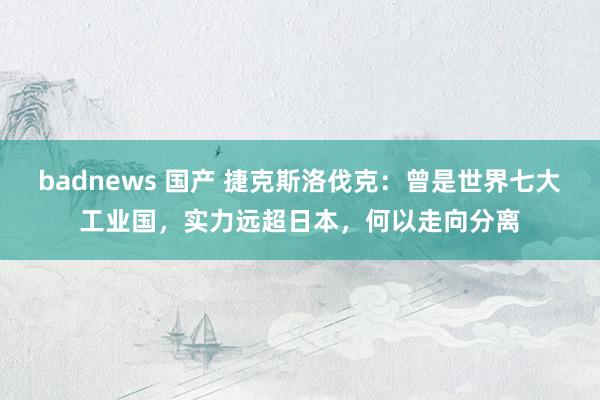 badnews 国产 捷克斯洛伐克：曾是世界七大工业国，实力远超日本，何以走向分离