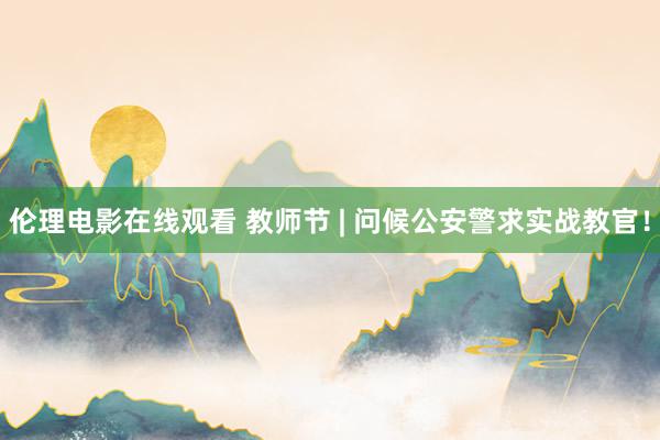 伦理电影在线观看 教师节 | 问候公安警求实战教官！
