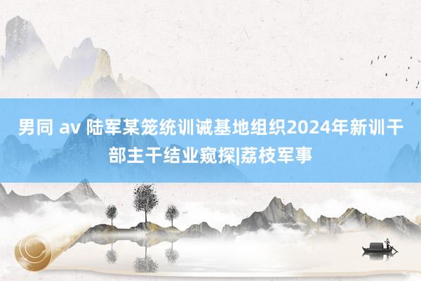 男同 av 陆军某笼统训诫基地组织2024年新训干部主干结业窥探|荔枝军事