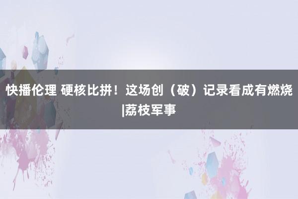 快播伦理 硬核比拼！这场创（破）记录看成有燃烧|荔枝军事