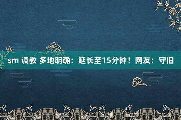 sm 调教 多地明确：延长至15分钟！网友：守旧